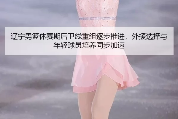 辽宁男篮休赛期后卫线重组逐步推进，外援选择与年轻球员培养同步加速